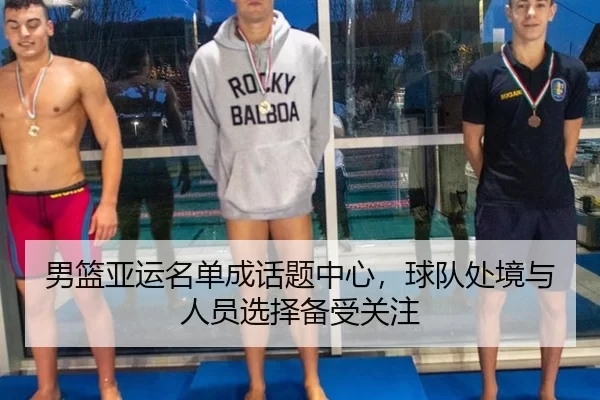 男篮亚运名单成话题中心，球队处境与人员选择备受关注
