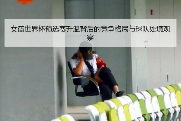 女篮世界杯预选赛升温背后的竞争格局与球队处境观察 - xingkong